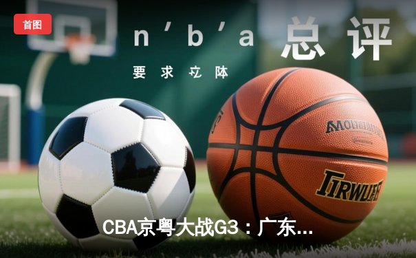 CBA京粤大战G3：广东宏远加时逆转北京首钢，周琦关键封盖锁定胜局