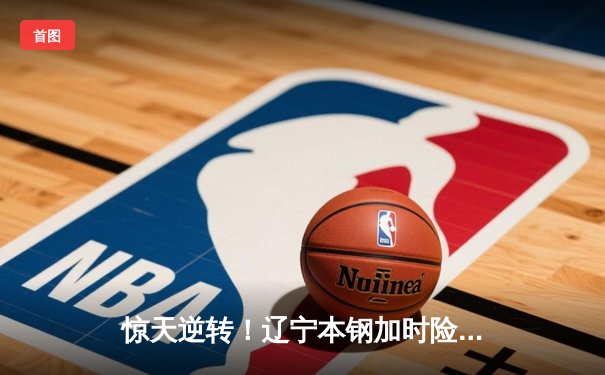 惊天逆转！辽宁本钢加时险胜广东宏远，赵继伟37分创生涯新高