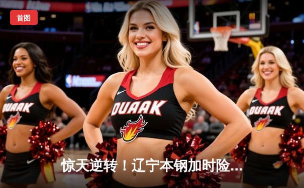 惊天逆转！辽宁本钢加时险胜广东宏远，赵继伟37分创生涯新高