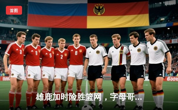 雄鹿加时险胜篮网，字母哥44分主宰密尔沃基之夜