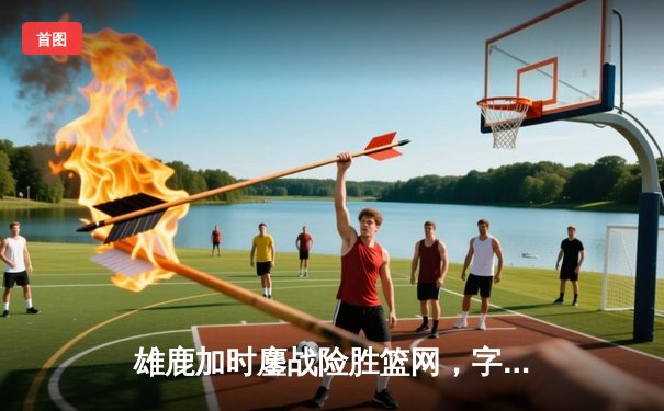 雄鹿加时鏖战险胜篮网，字母哥44分主宰关键时刻