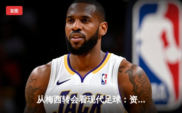 从梅西转会看现代足球：资本、数据与运动员价值的三角博弈
